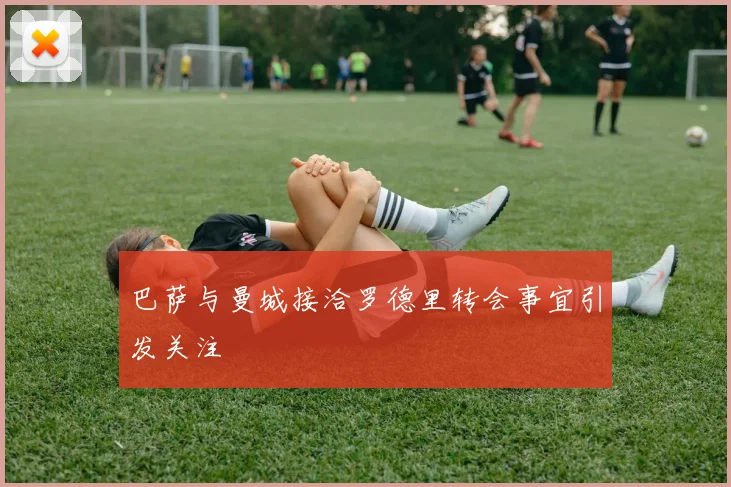 巴萨与曼城接洽罗德里转会事宜引发关注